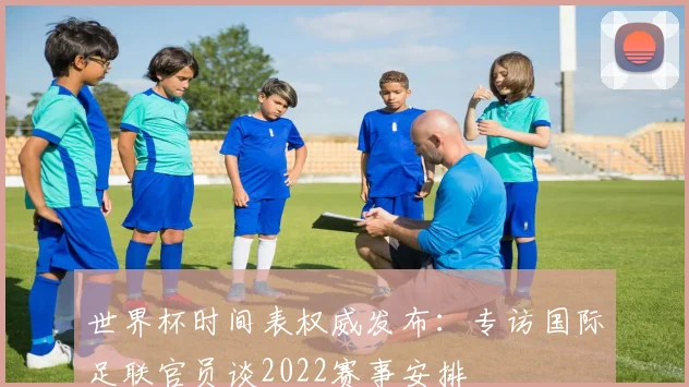 世界杯时间表权威发布:专访国际足联官员谈2022赛事安排