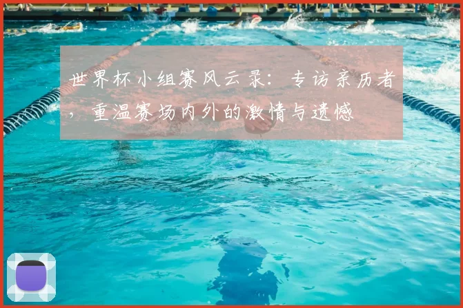 世界杯小组赛风云录：专访亲历者，重温赛场内外的激情与遗憾