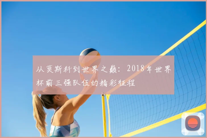 从莫斯科到世界之巅:2018年世界杯前三强队伍的精彩征程