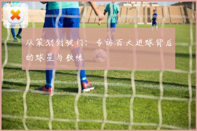 从策划到破门：专访百大进球背后的球星与教练