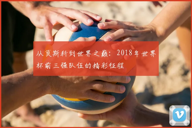 从莫斯科到世界之巅:2018年世界杯前三强队伍的精彩征程