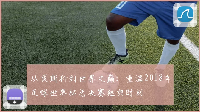 从莫斯科到世界之巅：重温2018年足球世界杯总决赛经典时刻