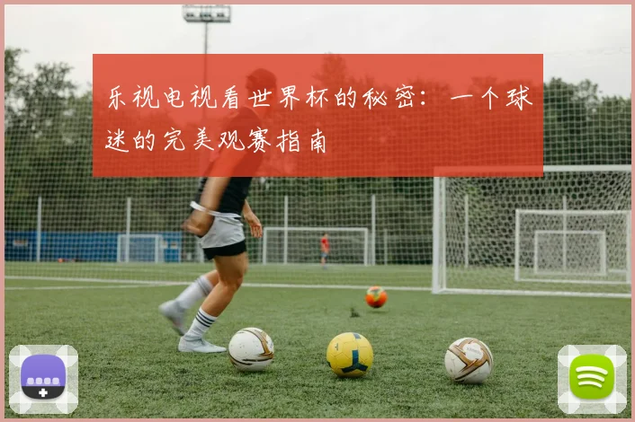 乐视电视看世界杯的秘密:一个球迷的完美观赛指南