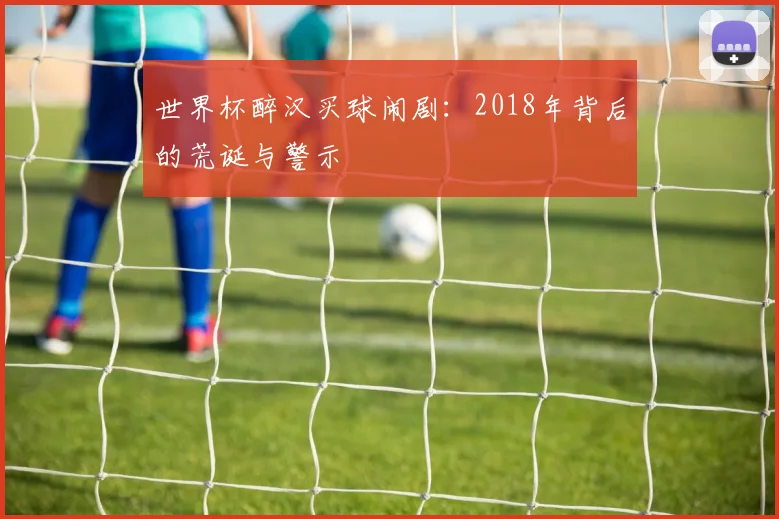 世界杯醉汉买球闹剧:2018年背后的荒诞与警示