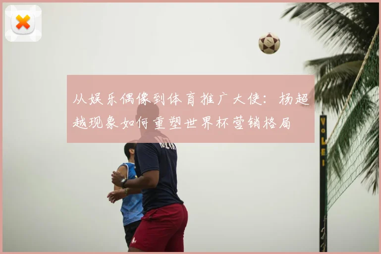 从娱乐偶像到体育推广大使:杨超越现象如何重塑世界杯营销格局