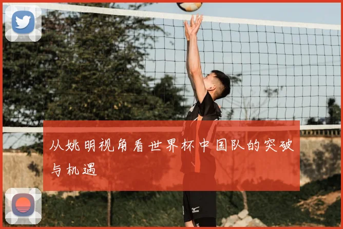 从姚明视角看世界杯中国队的突破与机遇