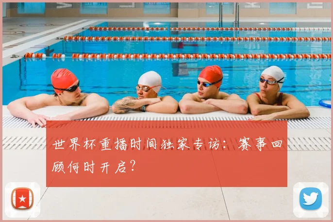 世界杯重播时间独家专访：赛事回顾何时开启？