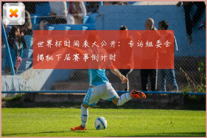 世界杯时间表大公开：专访组委会揭秘下届赛事倒计时