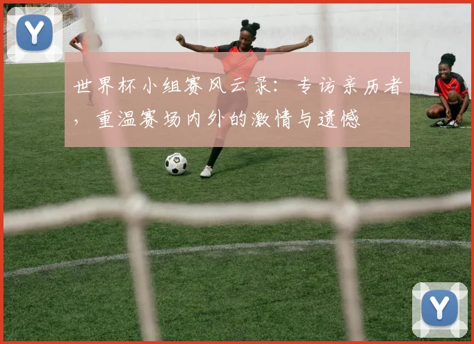 世界杯小组赛风云录：专访亲历者，重温赛场内外的激情与遗憾