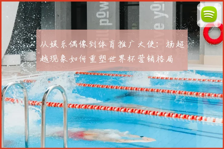 从娱乐偶像到体育推广大使：杨超越现象如何重塑世界杯营销格局