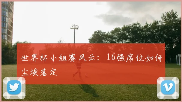 世界杯小组赛风云：16强席位如何尘埃落定